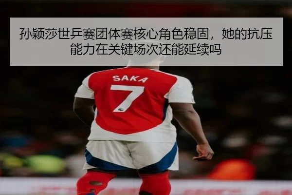 孙颖莎世乒赛团体赛核心角色稳固，她的抗压能力在关键场次还能延续吗